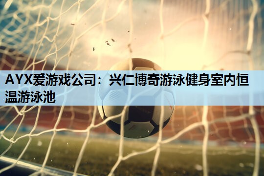 AYX爱游戏公司：兴仁博奇游泳健身室内恒温游泳池