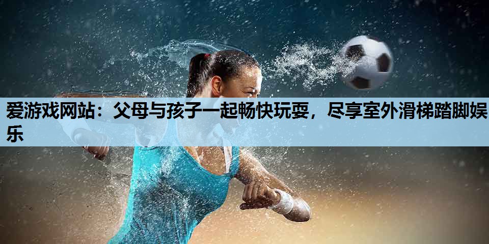 爱游戏网站：父母与孩子一起畅快玩耍，尽享室外滑梯踏脚娱乐