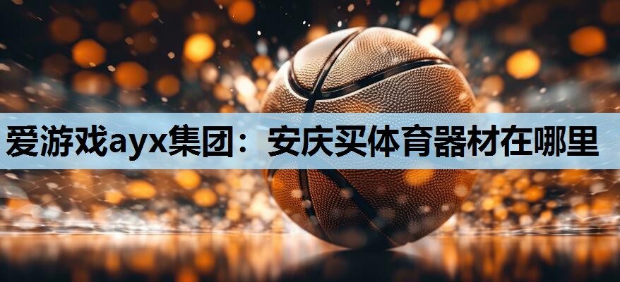 爱游戏ayx集团：安庆买体育器材在哪里