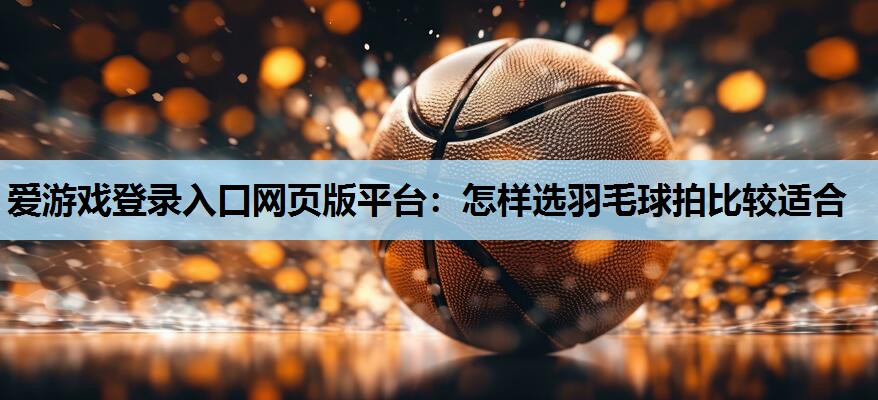 爱游戏登录入口网页版平台：怎样选羽毛球拍比较适合