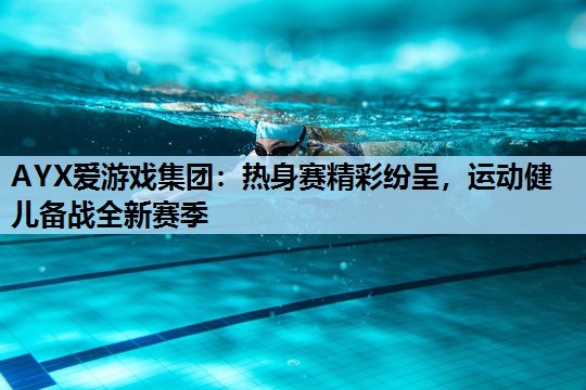 AYX爱游戏集团：热身赛精彩纷呈，运动健儿备战全新赛季