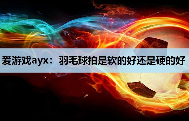 爱游戏ayx：羽毛球拍是软的好还是硬的好