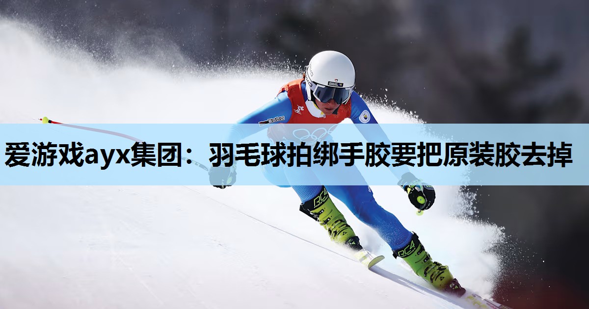 爱游戏ayx集团：羽毛球拍绑手胶要把原装胶去掉