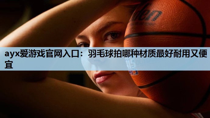 ayx爱游戏官网入口：羽毛球拍哪种材质最好耐用又便宜