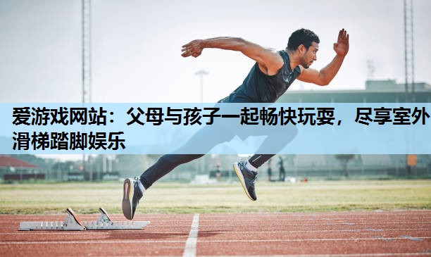 父母与孩子一起畅快玩耍,尽享室外滑梯踏脚娱乐 父母与孩子一起畅快玩耍,尽享室外滑梯踏脚娱乐