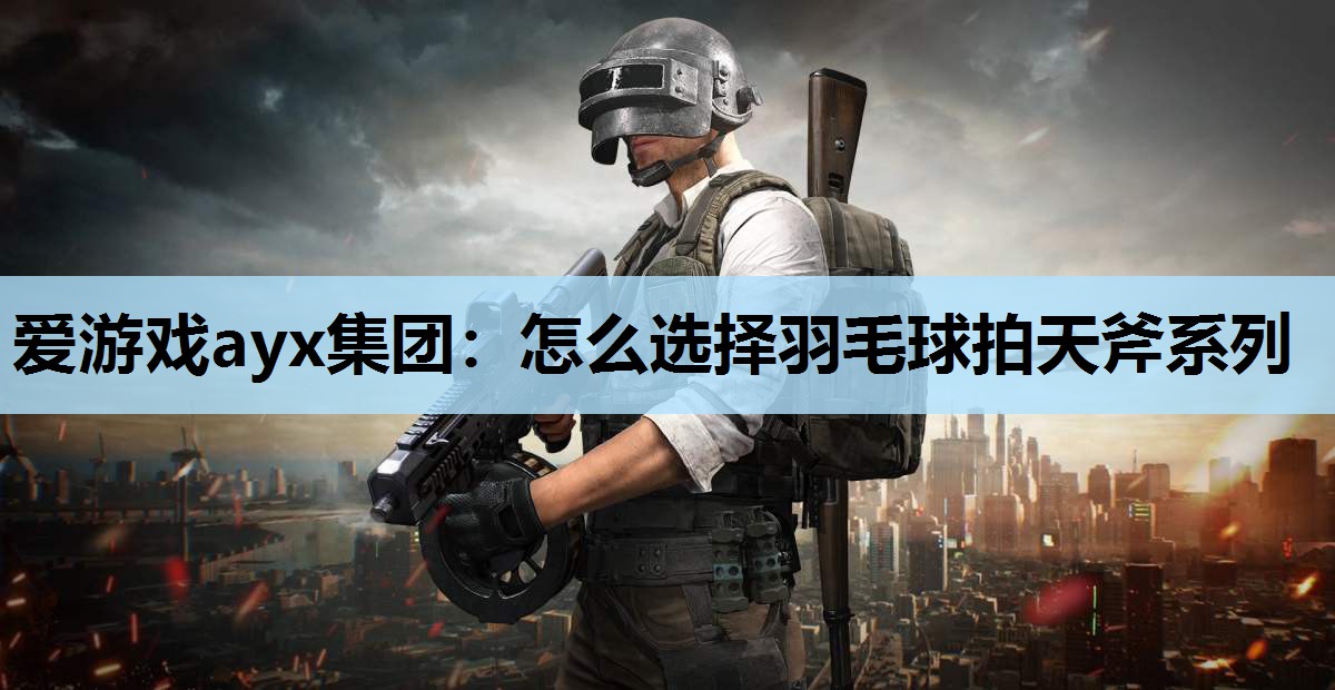 怎么选择羽毛球拍天斧系列 怎么选择羽毛球拍天斧系列